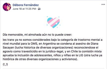 A Facebook post reads, in translation: [Translation] What a memorable day, my wish has come true: We trans people are no longer lumped under the category of mental illness by the WHO, in Argentina the murderer of Diana Sacayan was sentences (thanks to the long struggle of multiple organizations), with the court having recognized travesticide as a crime, and in Chile the Mixed Commission approved the inclusion of teens and children in the Gender Identity Law (another historic struggle of multiple organizations and activists.)