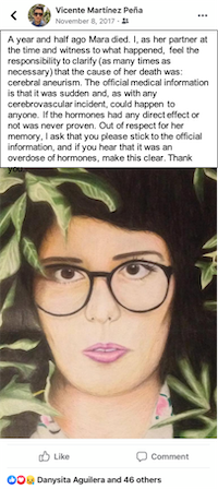 A facebook post by Vicente Martinez Peña accompanied by an oil pastel drawing of Mara surrounded by foliage, with dark hair and eyes, pale skin, dark rimmed glasses, and pink lips. It reads: A year and half ago Mara died. I, as her partner at the time and witness to what happened, feel the responsibility to clarify (as many times as necessary) that the cause of her death was: cerebral aneurism. The official medical information is that it was sudden and, as with any cerebrovascular incident, could happen to anyone. If the hormones had any direct effect or not was never proven. Out of respect for her memory, I ask that you please stick to the official information, and if you hear that it was an overdose of hormones, make this clear. Thank you.