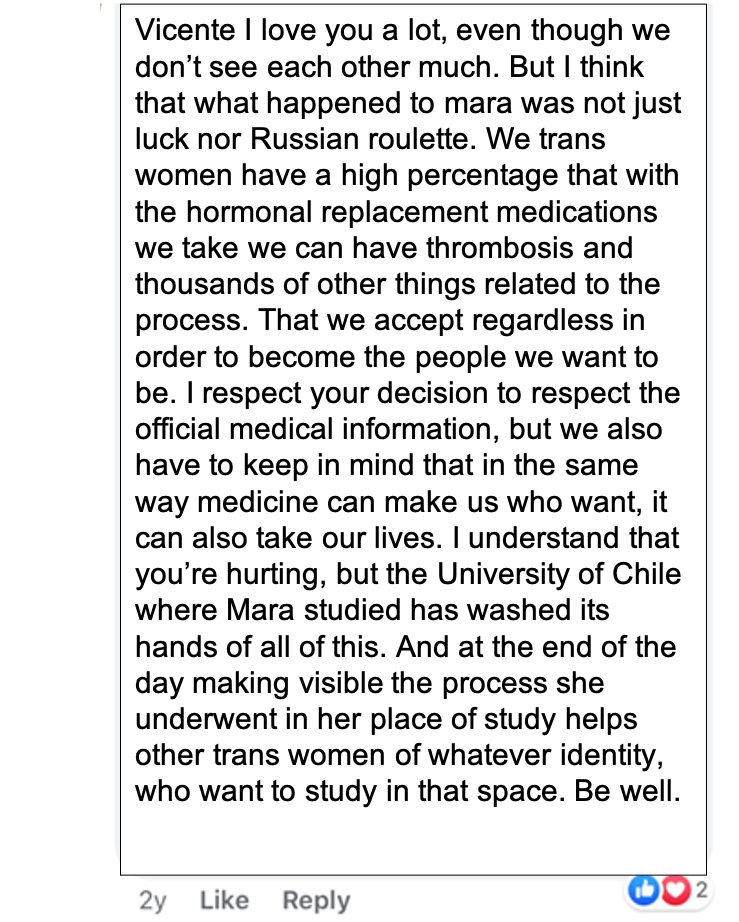 A facebook post that reads: Vicente I love you a lot, even though we don’t see each other much. But I think that what happened to mara was not just luck nor Russian roulette. We trans women have a high percentage that with the hormonal replacement medications we take we can have thrombosis and thousands of other things related to the process. That we accept regardless in order to become the people we want to be. I respect your decision to respect the official medical information, but we also have to keep in mind that in the same way medicine can make us who want, it can also take our lives. I understand that you’re hurting, but the University of Chile where Mara studied has washed its hands of all of this. And at the end of the day making visible the process she underwent in her place of study helps other trans women of whatever identity, who want to study in that space. Be well.
