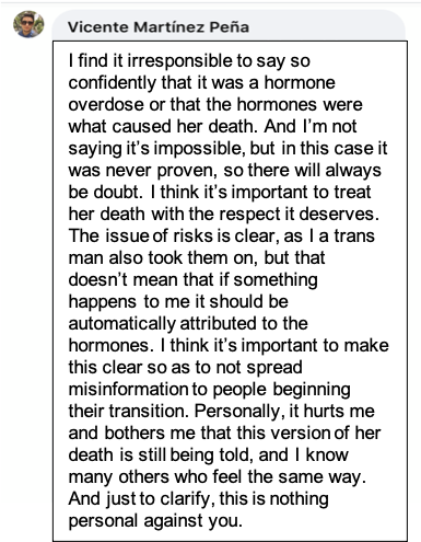 A facebook post by Vicente Martinez Peña that reads: I find it irresponsible to say so confidently that it was a hormone overdose or that the hormones were what caused her death. And I’m not saying it’s impossible, but in this case it was never proven, so there will always be doubt. I think it’s important to treat her death with the respect it deserves. The issue of risks is clear, as I a trans man also took them on, but that doesn’t mean that if something happens to me it should be automatically attributed to the hormones. I think it’s important to make this clear so as to not spread misinformation to people beginning their transition. Personally, it hurts me and bothers me that this version of her death is still being told, and I know many others who feel the same way. And just to clarify, this is nothing personal against you.  