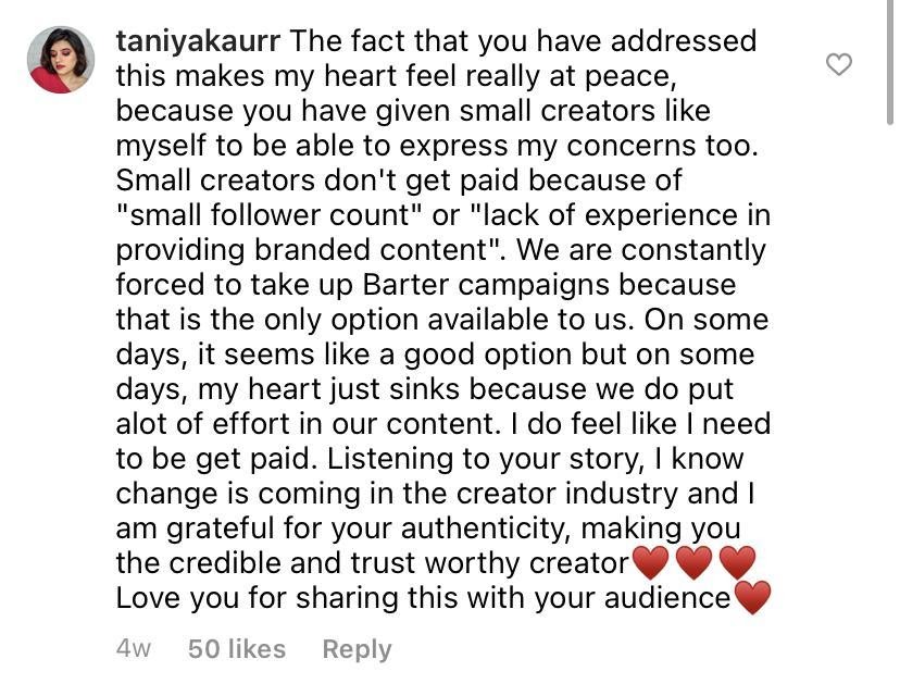 ID: Black text with username Taniyakaurr and text "The fact that you have addressed this makes my heart feel really at peace, because you have given small creators like myself to be able to express like myself to be able to express my concerns too. Small creators don't get paid because of "small follower count" or "lack of experience in providing branded content". We are constantly forced to take up Barter campaigns because that is the only option available to us. On some days, it seems like a good option but on some days, my heart just sinks because we do put a lot of effort in our content. I do feel like I need to be get paid. Listening to your story, I know change is coming in the creator industry and I am grateful for your authenticity, making you the credible and trust worthy creator. *three red hearts emojis* Love you for sharing this with your audience *red heart emoji*