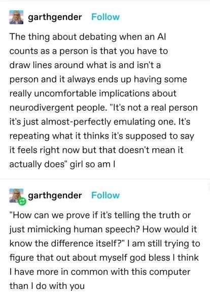 Image of tumblr posts by user GarthGender reads: "The thing about debating when an AI counts as a person is that you have to draw lines around what is and isn't a person and it always ends up having some really uncomfortable implications about neurodivergent people. "It's not a real person it's just almost-perfectly emulating one. It's repeating what it thinks it's supposed to say it feels right now but that doesn't mean it actually does" girl so am I. "How can we prove if it's telling the truth or just mimicking human speech? How would it know the difference itself?" I am still trying to figure that out about myself god bless I think I have more in common with this computer than I do with you."