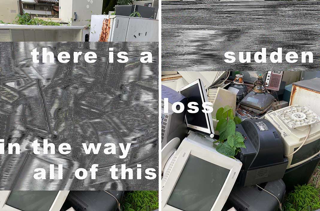 There is a pile of industrial garbage in two images. Mostly computer monitors, maybe a fridge. Both images are distorted by gray lines, in the first across the middle, in the second at the top, which obscure most of the garbage. A poem runs across both images linking them together. It reads: there is a sudden loss in the way all of this.