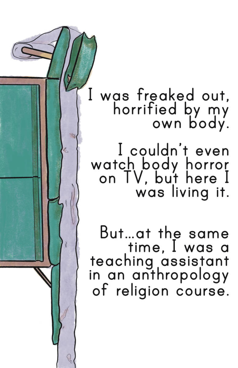 An illustration of an exam table, drawn vertically in purple, teal, and yellow. The comic narration reads: I was freaked out, horrified by my own body. I couldn’t even watch body horror on TV, but here I was living it. But…at the same time, I was a teaching assistant in an anthropology of religion course.