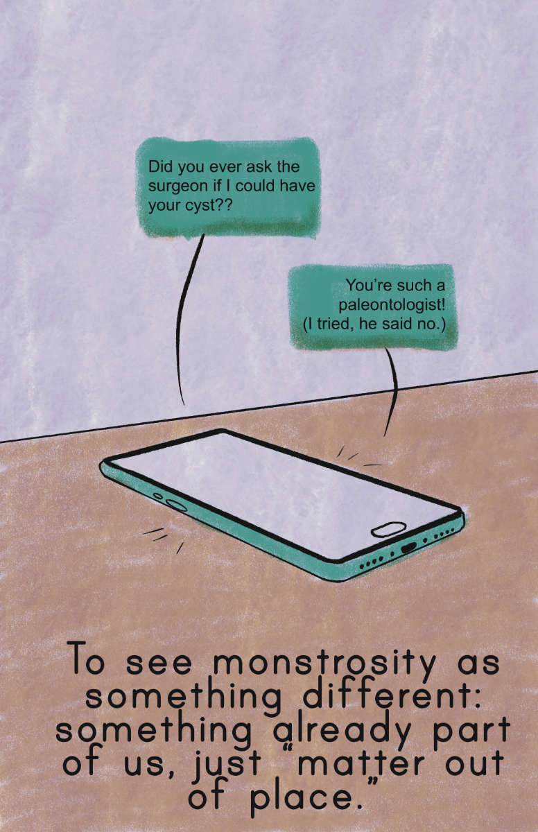 A comic that has two teal text message bubbles that read: “Did you ever ask the surgeon if I could have your cyst??” and “You’re such a paleontologist! (I tried, he said no.) Below, under a table with a phone, the comic text reads: To see monstrosity as something different: something already part of us